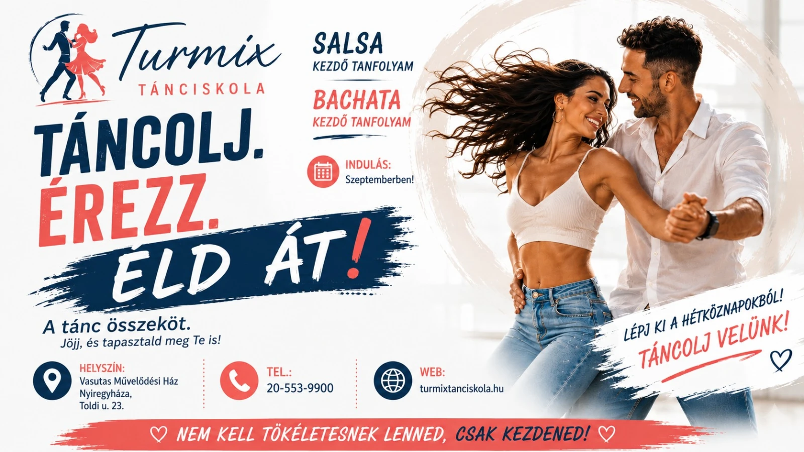May be an image of dancing and text that says "SALSA KEZDŐ TANFOLYAM BACHATA KEZDŐ TANFOLYAM INDULÁS: Szeptemberben! 茶 Turmix TÁNCISKOLA TÁNCOLJ. ÉREZZ. ELD ÁT! A tánc összeköt. Jöjj, és tapasztald meg Te is! HELYSZÍN: Vasutas Művelődési Ház Nyiregyháza, Toldi 23. TEL.: 20-553-9900 WEB: turmixtanciskola.hu LÉPJ KI A TÁNCOLJ HETKÖZNAPOKBÓL! VELÜNK! NEM KELL TÖKÉLETESNEK LENNED, CSAK KEZDENED!"