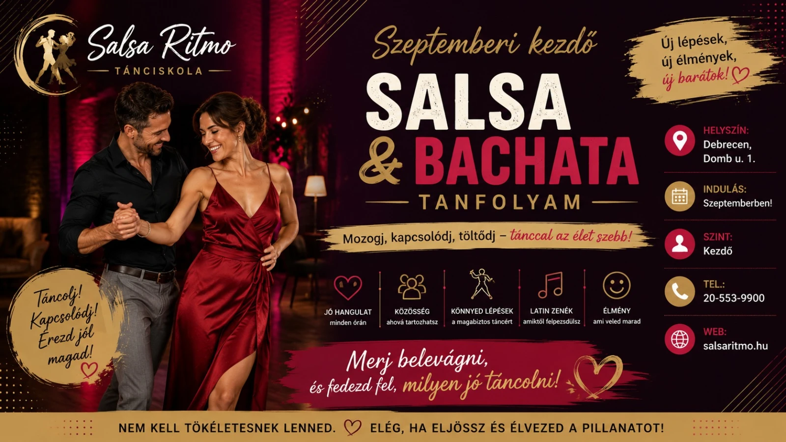 May be an image of dancing and text that says "Salsa SalsaRitmo Ritmo TANCISKOLA Új lépések, élmények, uj barátok! Szeptemberi kezdó SALSA & BACHATA TANFOLYAM HELYSZİN: Debrecen, Dombu. u. 1. 田 Mozogj, kapcsolódj, töltődj tánccal az élet szebb! INDULÁS: Szeptemberben! Tancoli! Kapesolódi! Erezdjol jól magad! ၂၁ HANGULAT minden răn SZINT: Kezdő KÖZÖSSÉG ahova ertazhats2 KÖNNYEDLÉPÉSEK amagabiztastarcert arcert LATINZENÉK LATIN amiktblfelpezsculsz ÉLMÉNY am veled marad TEL.: 20- 553- 20-553-9900 9900 Merj belevágni, és fedezd fel, milyenj tancolni! NEM KELL TÖKÉLETESNEK LENNED. salsaritmo.hu ELÉG, HA ELJÖSSZ ÉS ÉLVEZED A PILLANATOT!"