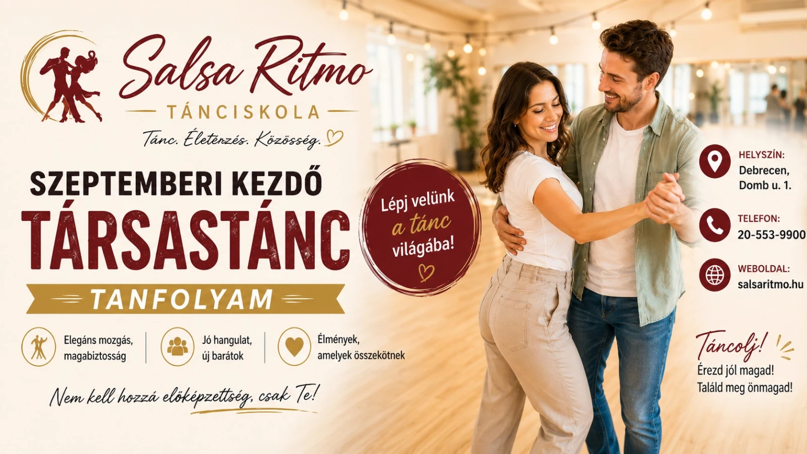 May be an image of text that says "茶 Salsa Ritmo TÁNCISKOLA Tanc. Életenzés. Közösség. SZEPTEMBERI KEZDŐ TÁRSASTÁNC TANFOLYAM Lépj velünk a tánc világába! Y HELYSZİN: Debrecen, Domb น. 1. Elegáns mozgás, magabiztosság TELEFON: 20-553-9900 Jó hangulat, új barátok Élmények, amelyek összekötnek WEBOLDAL: salsaritmo.hu Nem kell hozzá elöképzettség, csak Te! Tancolj! Érezd jólm magad! Találd meg önmagad!"