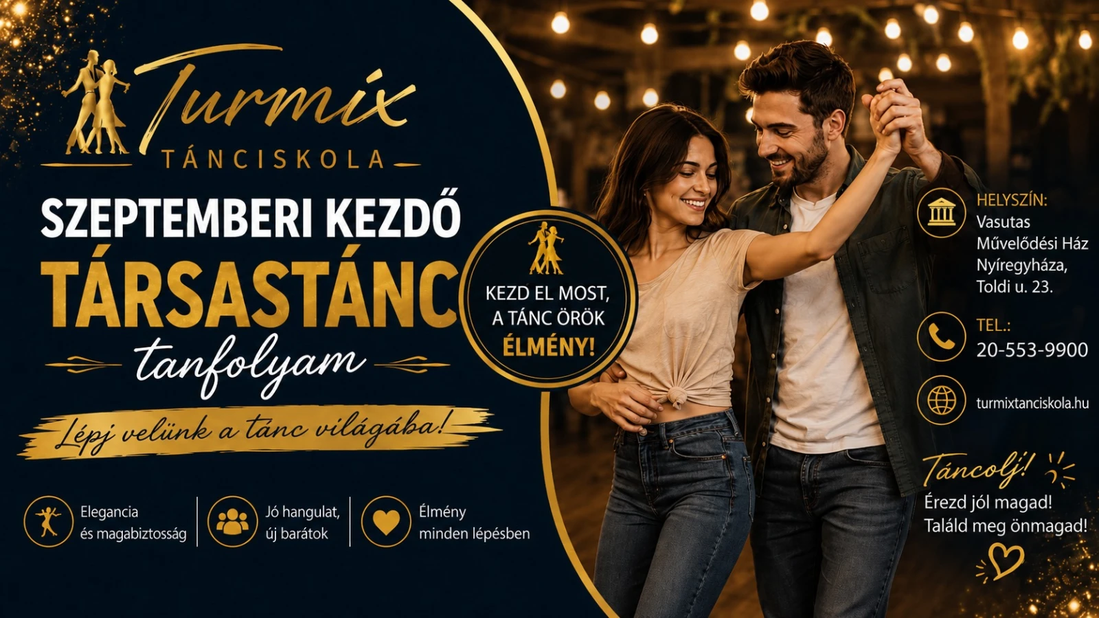 May be an image of one or more people and text that says "IIII Turmix TÁNCISKOLA- SZEPTEMBERI KEZDŐ TÁRSASTÁNC KEZD KEZDELMOST, EL MOST, 体 A TÁNC ÖRÖK tanfolyam ELMÉNY! Lépj velünk a tănc világába! HELYSZÍN: Vasutas Művelődési Ház Nyíregyháza, Toldi u. 23. TEL. 20 20-553-9900 553 9900 Elegancia és magabiztosság Jó Jóhangulat, új jbarátok turmixtanciskola.hu Élmény mindenlépésben minden lépésben Tancolj! Érezd jól magad! Találd meg önmagad!"